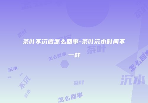 茶叶不沉底怎么回事-茶叶沉水时间不一样