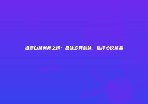 福鼎白茶新陈之辨：品味岁月韵味，选择心仪茶品
