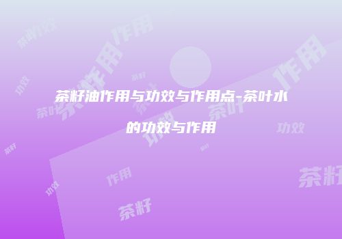 茶籽油作用与功效与作用点-茶叶水的功效与作用