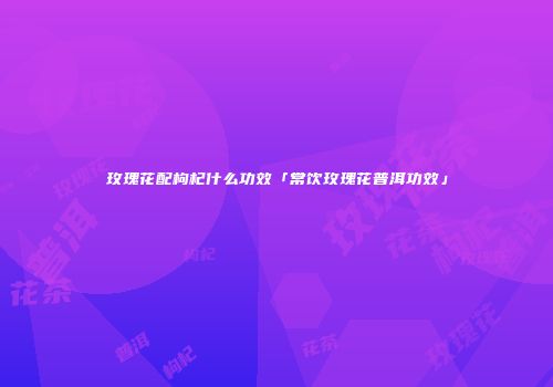 玫瑰花配枸杞什么功效「常饮玫瑰花普洱功效」