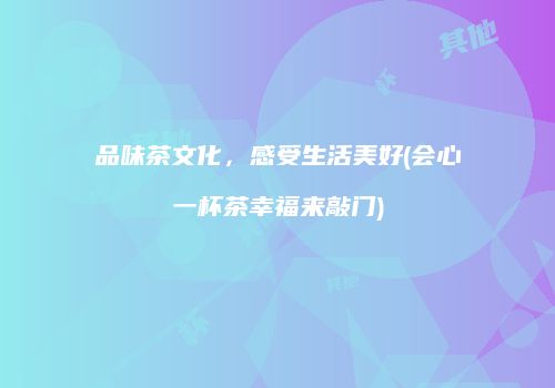 品味茶文化，感受生活美好(会心一杯茶幸福来敲门)