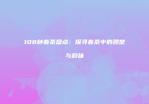 108种春茶盘点：探寻春茶中的翘楚与韵味