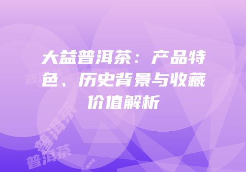 大益普洱茶：产品特色、历史背景与收藏价值解析