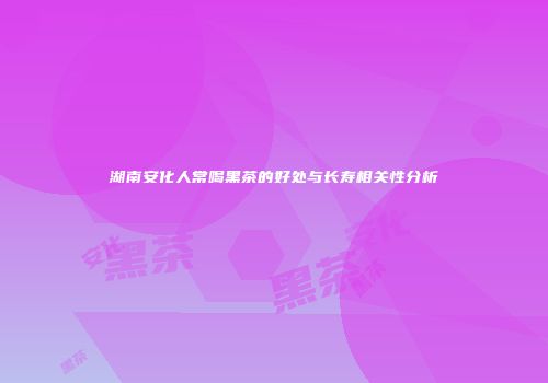 湖南安化人常喝黑茶的好处与长寿相关性分析
