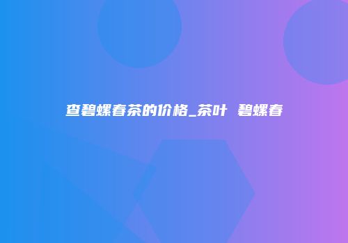 查碧螺春茶的价格_茶叶 碧螺春
