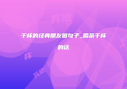 干杯的经典朋友圈句子_喝茶干杯的话