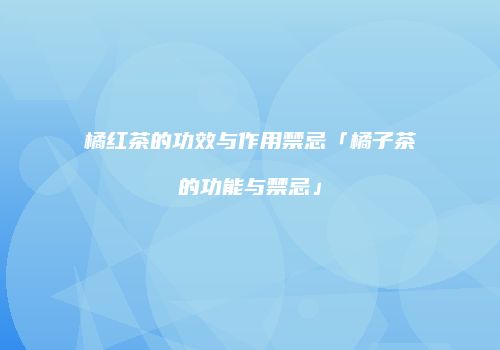 橘红茶的功效与作用禁忌「橘子茶的功能与禁忌」