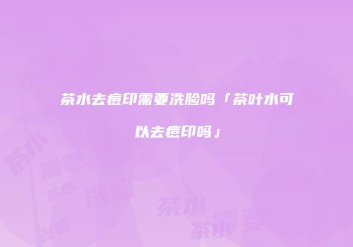 茶水去痘印需要洗脸吗「茶叶水可以去痘印吗」