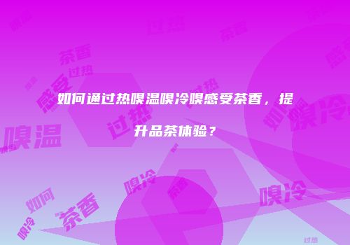 如何通过热嗅温嗅冷嗅感受茶香，提升品茶体验？
