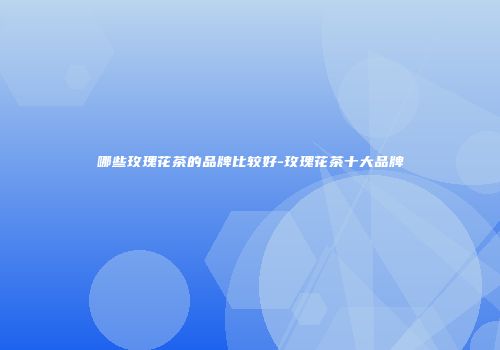哪些玫瑰花茶的品牌比较好-玫瑰花茶十大品牌