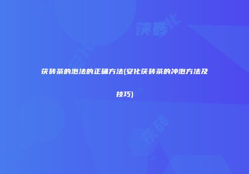 茯砖茶的泡法的正确方法(安化茯砖茶的冲泡方法及技巧)
