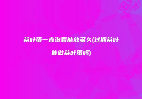 茶叶蛋一直泡着能放多久(过期茶叶能做茶叶蛋吗)