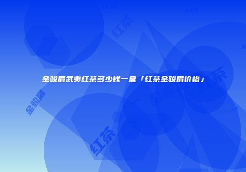 金骏眉武夷红茶多少钱一盒「红茶金骏眉价格」