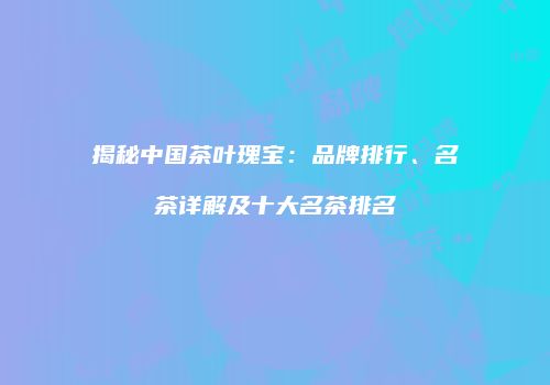 揭秘中国茶叶瑰宝：品牌排行、名茶详解及十大名茶排名