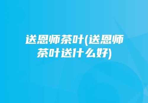 送恩师茶叶(送恩师茶叶送什么好)