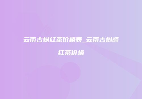 云南古树红茶价格表_云南古树晒红茶价格