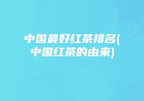 中国最好红茶排名(中国红茶的由来)