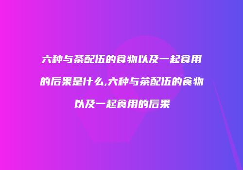 六种与茶配伍的食物以及一起食用的后果是什么,六种与茶配伍的食物以及一起食用的后果