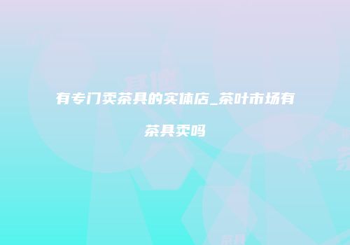 有专门卖茶具的实体店_茶叶市场有茶具卖吗