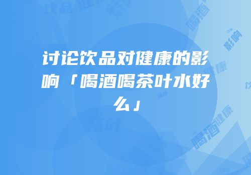 讨论饮品对健康的影响「喝酒喝茶叶水好么」