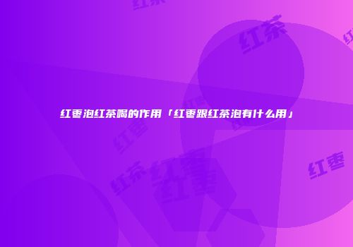 红枣泡红茶喝的作用「红枣跟红茶泡有什么用」