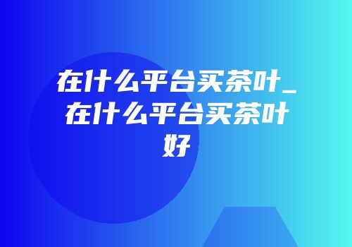 在什么平台买茶叶_在什么平台买茶叶好