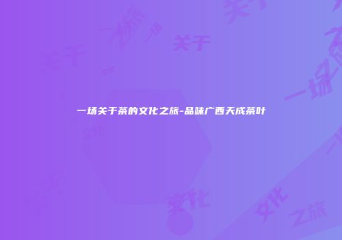 一场关于茶的文化之旅-品味广西天成茶叶
