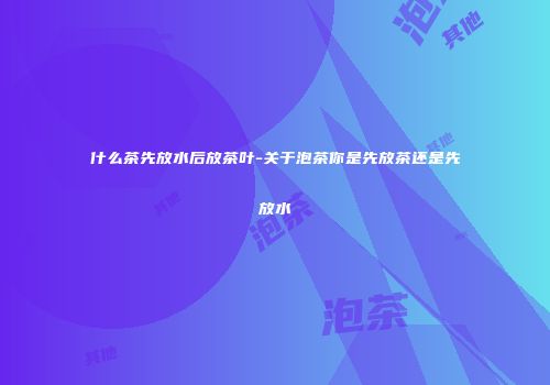 什么茶先放水后放茶叶-关于泡茶你是先放茶还是先放水