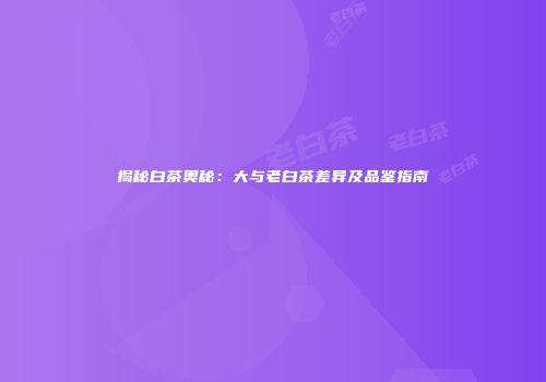 揭秘白茶奥秘：大与老白茶差异及品鉴指南