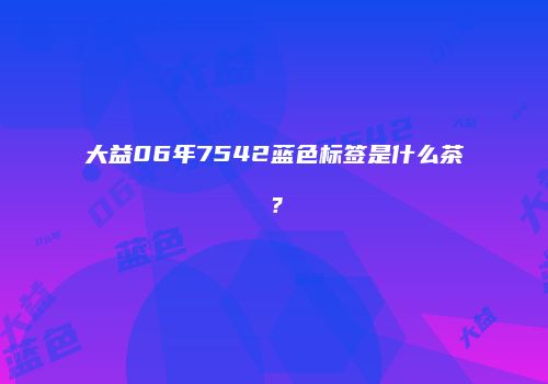大益06年7542蓝色标签是什么茶？