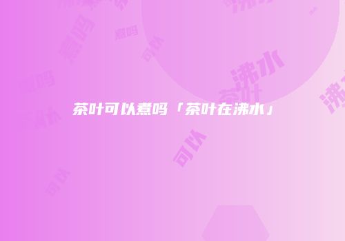 茶叶可以煮吗「茶叶在沸水」