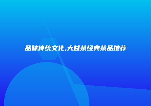品味传统文化,大益茶经典茶品推荐