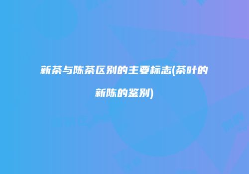 新茶与陈茶区别的主要标志(茶叶的新陈的鉴别)