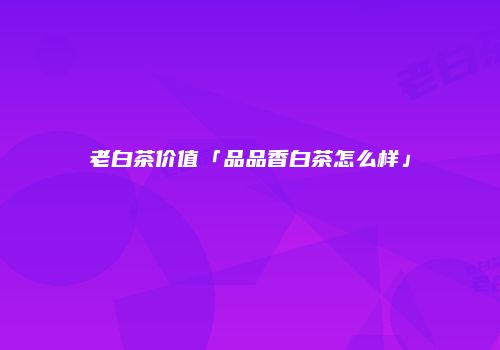 老白茶价值「品品香白茶怎么样」