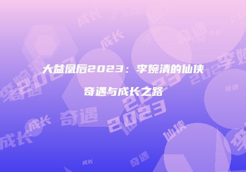 大益凰后2023：李婉清的仙侠奇遇与成长之路
