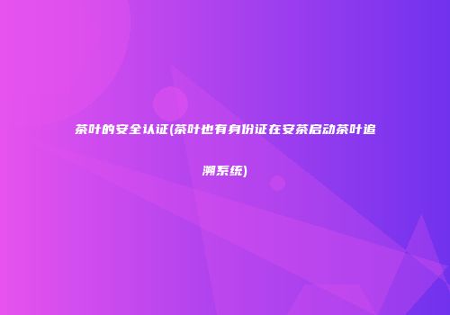 茶叶的安全认证(茶叶也有身份证在安茶启动茶叶追溯系统)