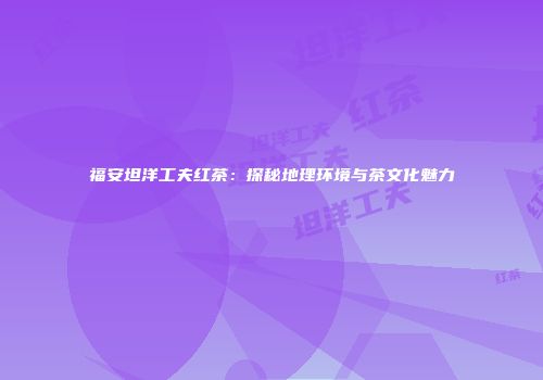 福安坦洋工夫红茶：探秘地理环境与茶文化魅力