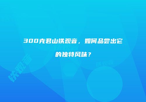 300克君山铁观音，如何品尝出它的独特风味？