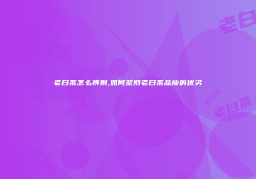 老白茶怎么辨别,如何鉴别老白茶品质的优劣