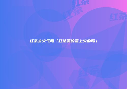 红茶去火气吗「红茶喝的是上火的吗」