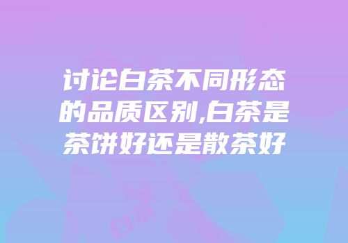 讨论白茶不同形态的品质区别,白茶是茶饼好还是散茶好