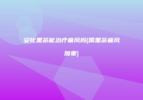 安化黑茶能治疗痛风吗(喝黑茶痛风加重)