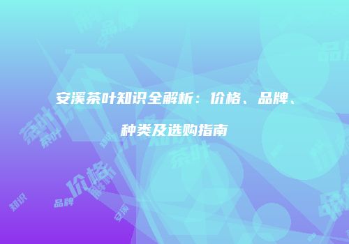 安溪茶叶知识全解析：价格、品牌、种类及选购指南
