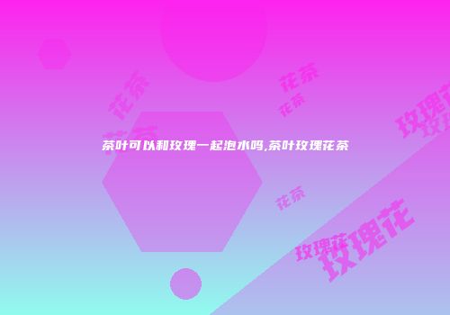 茶叶可以和玫瑰一起泡水吗,茶叶玫瑰花茶