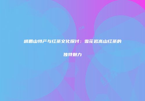 峨眉山特产与红茶文化探讨：雪花岩高山红茶的独特魅力