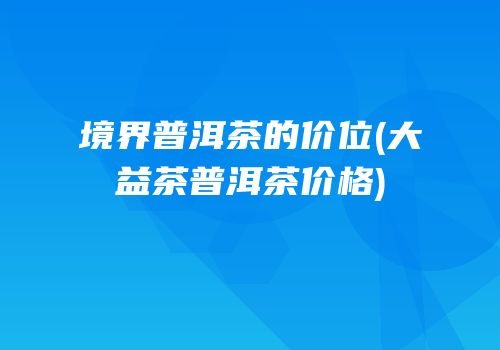 境界普洱茶的价位(大益茶普洱茶价格)