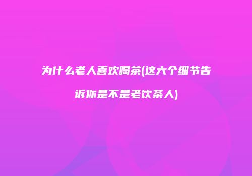 为什么老人喜欢喝茶(这六个细节告诉你是不是老饮茶人)
