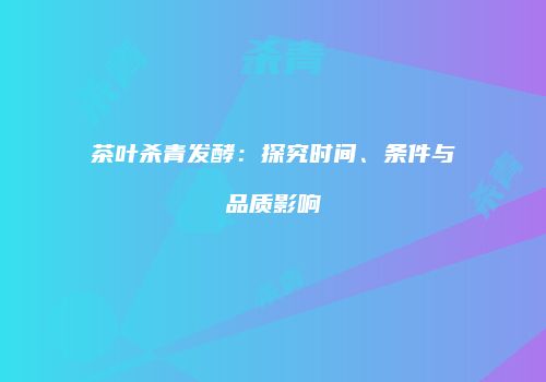 茶叶杀青发酵：探究时间、条件与品质影响
