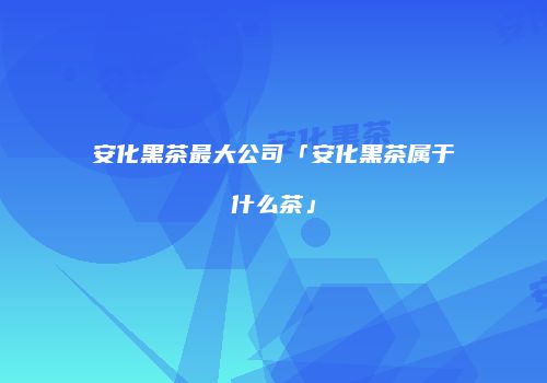 安化黑茶最大公司「安化黑茶属于什么茶」