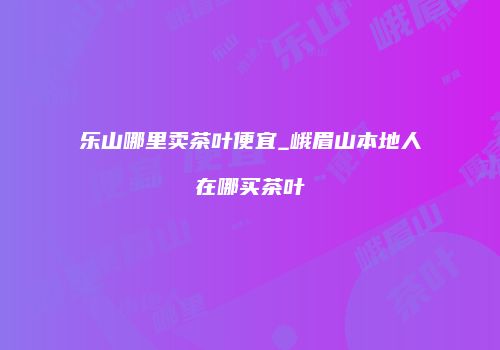 乐山哪里卖茶叶便宜_峨眉山本地人在哪买茶叶